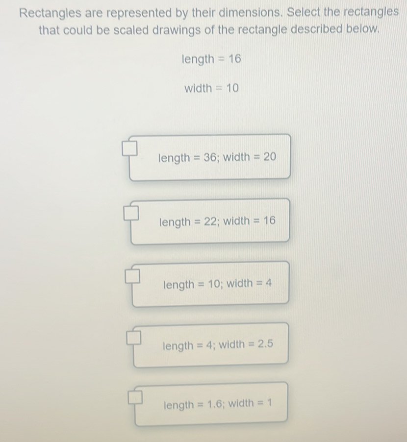 Rectangles are represented by their dimensions. Select the rectangles
that could be scaled drawings of the rectangle described below.
length =16
width =10
length =36; width =20
length =22; width =16
length =10; width =4
length =4; width =2.5
length =1.6; width =1