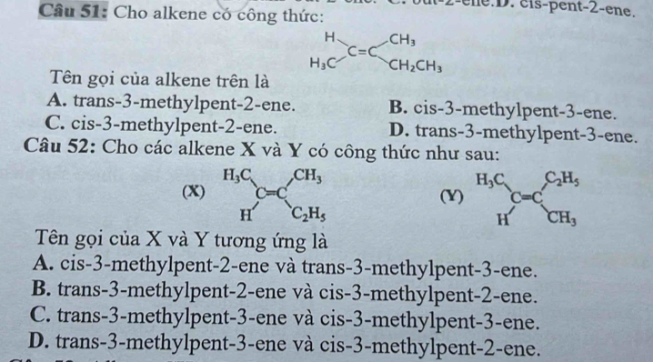 ene.D. cis-pent -2 -ene.
Câu 51: Cho alkene có công thức:
beginarrayr H H_3Cendarray C=Cbeginarrayr CH_3 CH_2CH_3endarray
Tên gọi của alkene trên là
A. trans-3-methylpent -2 -ene. B. cis -3 -methylpent -3 -ene.
C. cis -3 -methylpent -2 -ene. D. trans -3 -methylpent -3 -ene.
Câu 52: Cho các alkene X và Y có công thức như sau:
(X) beginarrayr H_3C C=Cendarray CH_3
(Y) beginarrayr H_3C Hendarray C=C_CH_3^C_2H_5
^circ  H'C_2H_5
Tên gọi của X và Y tương ứng là
A. cis -3 -methylpent -2 -ene và trans -3 -methylpent -3 -ene.
B. trans -3 -methylpent -2 -ene và cis -3 -methylpent -2 -ene.
C. trans -3 -methylpent -3 -ene và cis -3 -methylpent -3 -ene.
D. trans -3 -methylpent -3 -ene và cis -3 -methylpent -2 -ene.