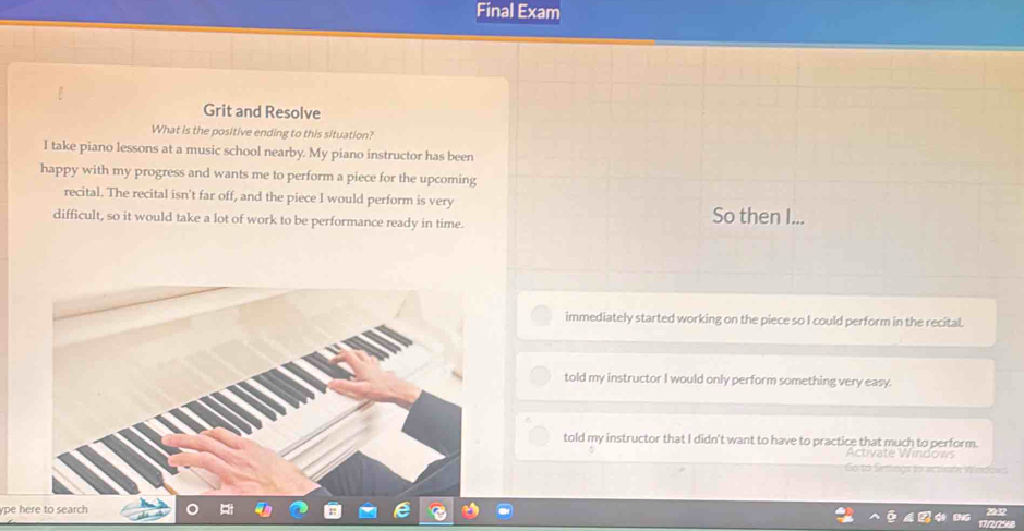 Final Exam
Grit and Resolve
What is the positive ending to this situation?
I take piano lessons at a music school nearby. My piano instructor has been
happy with my progress and wants me to perform a piece for the upcoming
recital. The recital isn't far off, and the piece I would perform is very So then I...
difficult, so it would take a lot of work to be performance ready in time.
immediately started working on the piece so I could perform in the recital.
told my instructor I would only perform something very easy.
told my instructor that I didn't want to have to practice that much to perform.
ype here to search