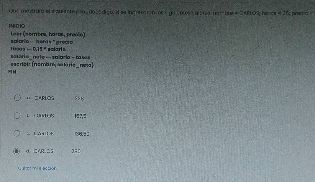 Qué mostrará el siguiente pseudocódigo, si se ingresaron los siguientes valores: nombre =CARLOS; horas =35; precio =
INICIO
Leer (nombre, horas, precio)
salario ← horas * precio
tasas -0,15° salario
salario_neto ← salario - tasas
escribir (nombre, salario_neto)
FIN
a. CARLOS 238
b. CARLOS 167,5
c. CARLOS 136,50
d. CARLOS 280
Quitar mi elección