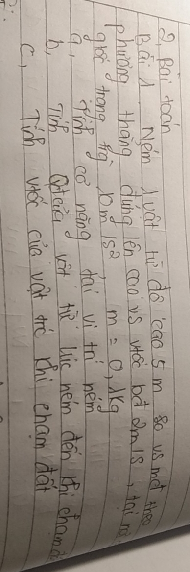 Q, Bai doan
Bái A Nem uat t do eao 5m so us met the
phuong, thāng dung lén cao vs wái bd omis, tai re
gloc trongp ng om1m^215^2 m=0.lambda kg
q, fis cè náng dai vì thi nem
b, Tih ateia vit t Lic nem dén thi chand
c, Ti vioc eie vat aè chi eham dai