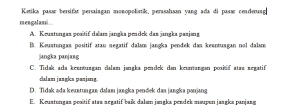 Ketika pasar bersifat persaingan monopolistik, perusahaan yang ada di pasar cenderung|
mengalami...
A. Keuntungan positif dalam jangka pendek dan jangka panjang
B. Keuntungan positif atau negatif dalam jangka pendek dan keuntungan nol dalam
jangka panjang
C. Tidak ada keuntungan dalam jangka pendek dan keuntungan positif atau negatif
dalam jangka panjang
D. Tidak ada keuntungan dalam jangka pendek dan jangka panjang
E. Keuntungan positif atau negatif baik dalam jangka pendek maupun jangka panjang