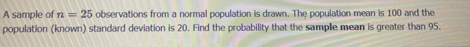 A sample of n=25 observations from a normal population is drawn. The population mean is 100 and the 
population (known) standard deviation is 20. Find the probability that the sample mean is greater than 95.