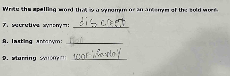 Write the spelling word that is a synonym or an antonym of the bold word. 
7. secretive synonym:_ 
8. lasting antonym:_ 
9. starring synonym:_