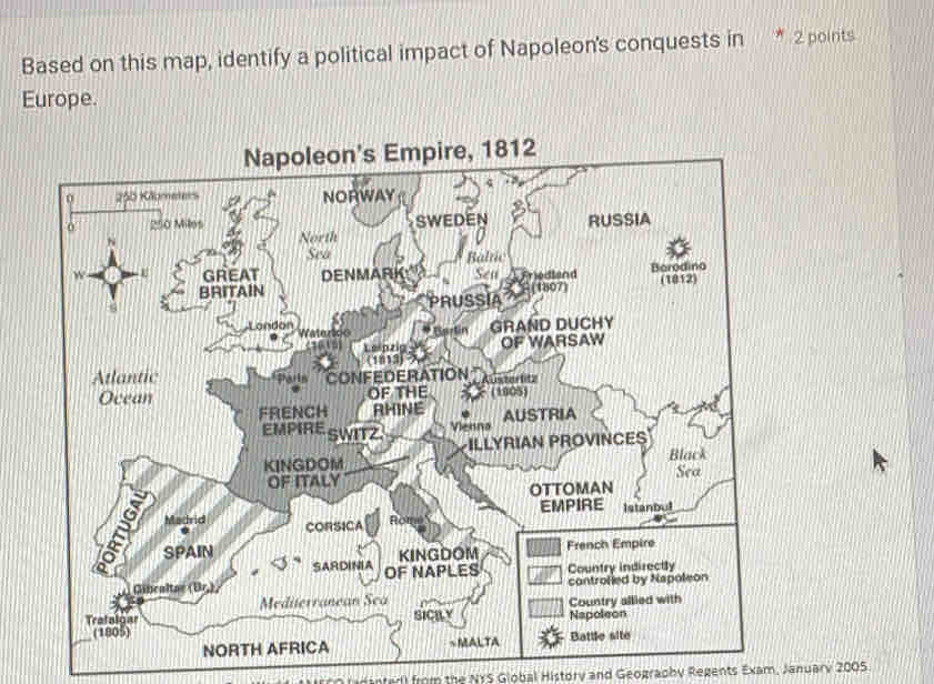 Based on this map, identify a political impact of Napoleon's conquests in 2 points 
Europe. 
Napoleon's Empire, 1812 
0 250 Kilometers NORWAY
250 Miles
N SWEDEN RUSSIA 
North 
Sea Baltic 
w GREAT DENMARK Sea Friedland Barodino 
BRITAIN (1012) 
c 
PRUSSIA F(1807) 
London * Gartín GRAND DUCHY 
Lelnzin OF WARSAW 
(1813) 
Atlantic CONFEDERATION Kuster lit 
Ocean OF THE (1905) 
FRENCH RHINE AUSTRIA 
EMPIRE SWITZ. Vienna 
ILLYRIAN PROVINCES 
KINGDOM Black 
OF ITALY 
OTTOMAN Sea 
EMPIRE Istanbul 
Madrid CORSICA Rome 
2 SPAIN 
SARDINIA KINGDOM 
French Empire 
Gincaltae (Br.) OF NAPLES Country indirectly 
controfied by Napoleon 
Mediterranean Sea 
Trafalgar SICRLY Napoleon Country allied with 
(1805) Battle site 
NORTH AFRICA ~MALTA 
nterl from the NYS Giobal History and Geography Regents Exam, January 2005