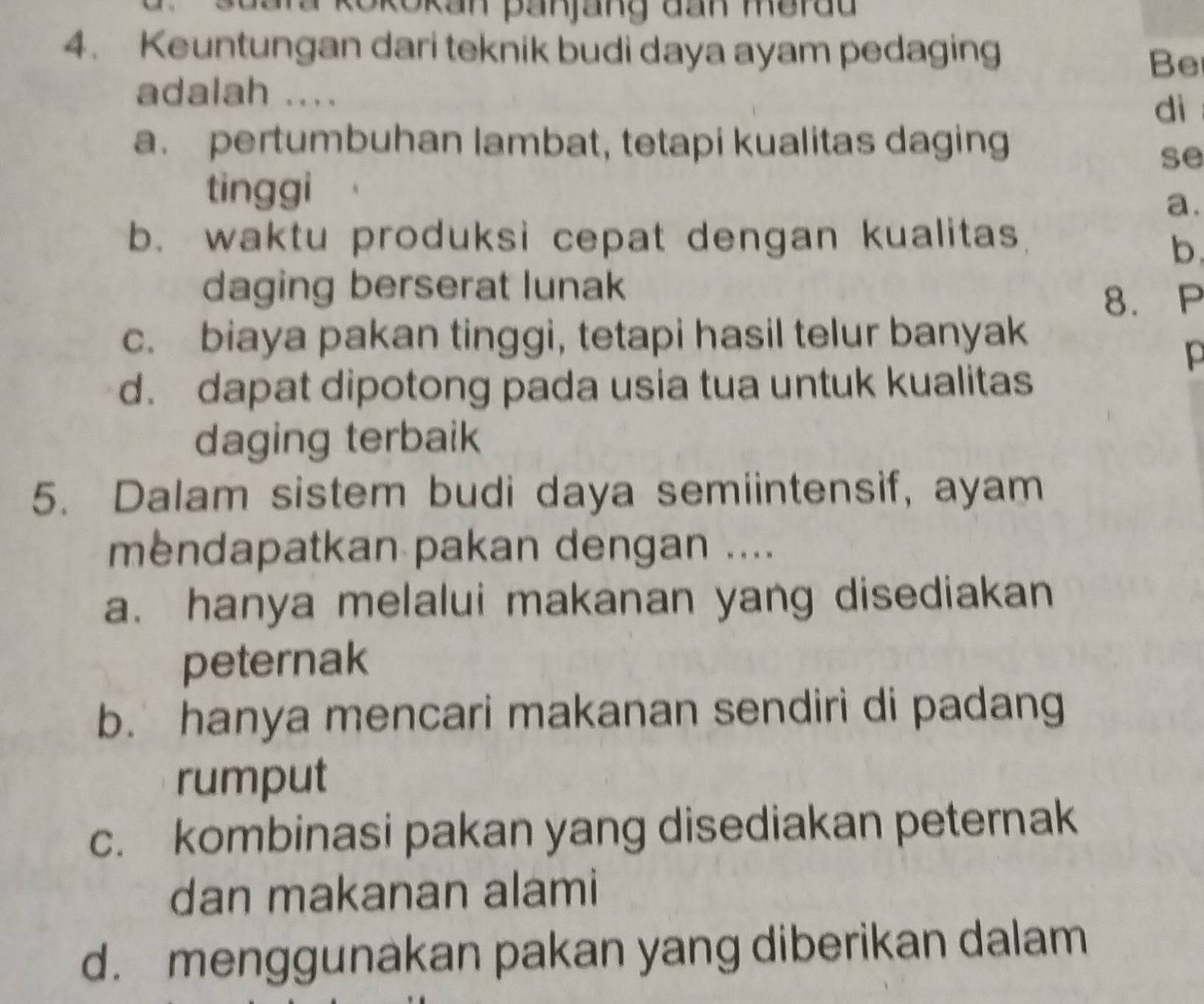 kokokan panjang đan merdd
4. Keuntungan dari teknik budi daya ayam pedaging
Be
adalah ....
dì
a. pertumbuhan lambat, tetapi kualitas daging
se
tinggi
a.
b. waktu produksi cepat dengan kualitas
b.
daging berserat lunak
8. P
c. biaya pakan tinggi, tetapi hasil telur banyak
p
d. dapat dipotong pada usia tua untuk kualitas
daging terbaik
5. Dalam sistem budi daya semiintensif, ayam
mendapatkan pakan dengan ....
a. hanya melalui makanan yang disediakan
peternak
b. hanya mencari makanan sendiri di padang
rumput
c. kombinasi pakan yang disediakan peternak
dan makanan alami
d. menggunakan pakan yang diberikan dalam