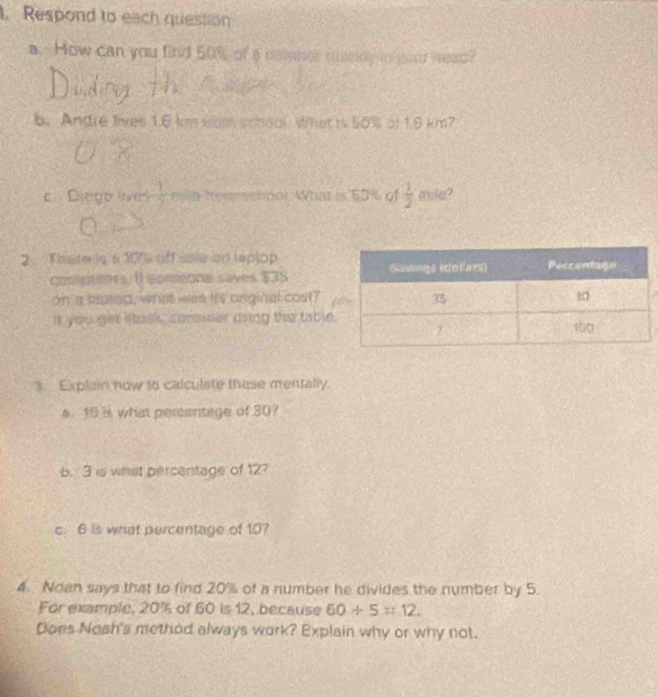 Respond to each question 
a. How can you find 50% of a neber mnsdy to your wead? 
b. Andre lives 1.6 km wam school What is 50% of 1.6 km? 
c Diego lives  1/2  enla frommsctonl. What is 50% of  1/2  mile? 
2 T ate is a 191 off ssie on laptop 
conpuers. It comeone saves $3S
on a mutop, what was its onginal cost? 
It you get stack, consider daing the table 
3. Explain now to calculate these mentally. 
s 15 is what percentage of 30? 
b. 3 is what percentage of 12? 
c. 6 is what percentage of 10? 
4. Noan says that to find 20% of a number he divides the number by 5. 
For example, 20% of 60 is 12, because 60/ 5=12. 
Does Nosh's method always work? Explain why or why not.