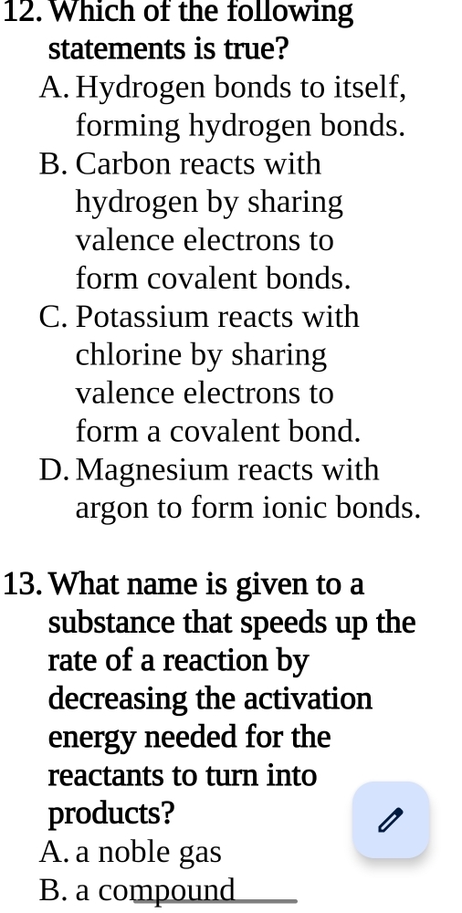 Which of the following
statements is true?
A. Hydrogen bonds to itself,
forming hydrogen bonds.
B. Carbon reacts with
hydrogen by sharing
valence electrons to
form covalent bonds.
C. Potassium reacts with
chlorine by sharing
valence electrons to
form a covalent bond.
D. Magnesium reacts with
argon to form ionic bonds.
13. What name is given to a
substance that speeds up the
rate of a reaction by
decreasing the activation
energy needed for the
reactants to turn into
products?
A. a noble gas
B. a compound