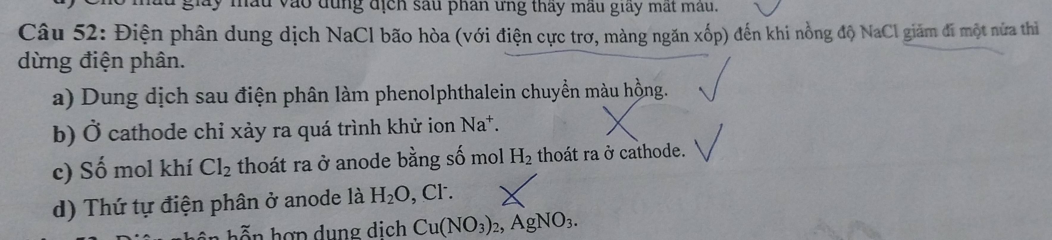 lay mầu vào dùng địch sau phân ứng thay mẫu giay mất mẫu. 
Câu 52: Điện phân dung dịch NaCl bão hòa (với điện cực trơ, màng ngăn xốp) đến khi nồng độ NaCl giảm đi một nửa thì 
dừng điện phân. 
a) Dung dịch sau điện phân làm phenolphthalein chuyển màu hồng. 
b) Ở cathode chỉ xảy ra quá trình khử ion Na^+. 
c) Số mol khí Cl_2 thoát ra ở anode bằng số mol H_2 thoát ra ở cathode. 
d) Thứ tự điện phân ở anode là H_2O ,CI^-. 
h hợ n dung dịch Cu(NO_3)_2, AgNO_3.