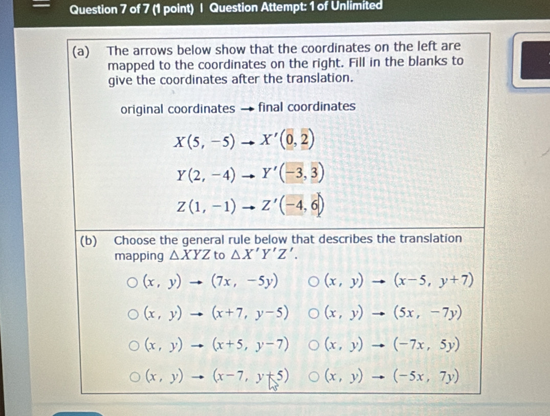 Question Attempt: 1 of Unlimited
(a) The arrows below show that the coordinates on the left are
mapped to the coordinates on the right. Fill in the blanks to
give the coordinates after the translation.
original coordinates final coordinates
X(5,-5)to X'(0,2)
Y(2,-4)to Y'(-3,3)
Z(1,-1) vector to Z'(-4,6)
(b) Choose the general rule below that describes the translation
mapping △ XYZ to △ X'Y'Z'.
(x,y)to (7x,-5y) (x,y)to (x-5,y+7)
(x,y)to (x+7,y-5) (x,y)to (5x,-7y)
(x,y)to (x+5,y-7) (x,y)to (-7x,5y)
(x,y)to (x-7,y+5) (x,y)to (-5x,7y)