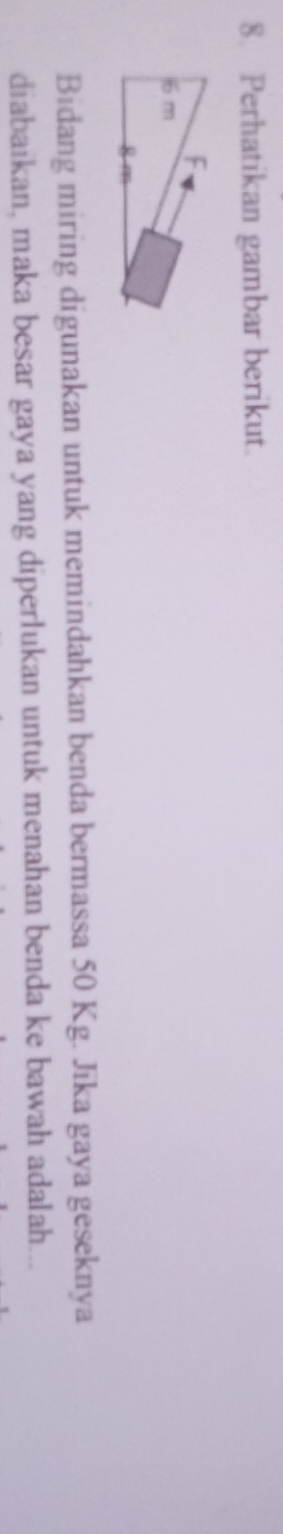Perhatikan gambar berikut. 
Bidang miring digunakan untuk memindahkan benda bermassa 50 Kg. Jika gaya geseknya 
diabaikan, maka besar gaya yang diperlukan untuk menahan benda ke bawah adalah...
