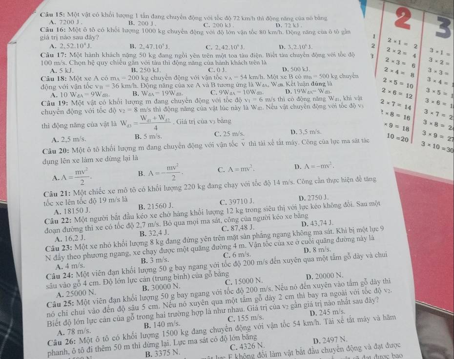 Một vật có khối lượng 1 tấn đang chuyển động với tốc độ 72 km/h thi động năng của nó bằng
2
A. 7200 J . B. 200 J C. 200 kJ D. 72 kJ 。 3
Câu 16: Một ô tô có khổi lượng 1000 kg chuyển động với độ lớn vận tốc 80 km/h. Động năng của ô tô gân 1 2* 1=
giá trị nào sau đây?
A. 2,52.10^4J. B. 2,47.10^5J. C. 2,42.10^6J. D. 3.2.10^6J.
2
2* 2=
Câu 17: Một hành khách nặng 50 kg đang ngồi yên trên một toa tàu điện. Biết tàu chuyển động với tốc độ 3 2* 3= 4 3* 1=
100 m/s. Chọn hệ quy chiếu gắn với tàu thi động năng của hành khách trên là
3* 2=
A. 5 kJ. B. 250 kJ. C. 0 J. D. 500 kJ
2* 4=8 3* 3=
Câu 18: Một xe A có m_A=200 kg chuyền động với vận tốc y_A=54k m/h. Một xe Bcom_B=500k kg chuyển 2* 5=10 3* 4=
động với vận tốc v_B=36 km/h. Động năng của xe A và B tương ứng là Waλ, Wa, Kết luận đúng là
A. 10 W_dA=9W_dB B. W_dA=19W_dB. C. 9W_dA=10W dB D. 19W_aA=W dB
Câu 19: Một vật có khổi lượng m đang chuyển động với tốc độ v_1=6 m/s thì có động năng Wa, khi vật 2* 6=12 3* 5=1
chuyển động với tốc độ v_2=8 m/s thì động năng của vật lúc này là Wạ. Nếu vật chuyển động với tốc độ và 2* 7=14 3* 6=1
thì động năng của vật là W_d3=frac W_d1+W_d24. Giá trị của v₃ bằng ?* 8=16 3* 7=2
* 9=18 3* 8=2
A. 2,5 m/s. B. 5 m/s. C. 25 m/s. D. 3,5 m/s.
3* 9=27
Câu 20: Một ô tô khối lượng m đang chuyển động với vận tốc v thì tài xế tắt máy. Công của lực ma sát tác 10=20 3* 10=30
dụng lên xe làm xe dừng lại là
A. A= mv^2/2 . B. A=- mv^2/2 . C. A=mv^2. D. A=-mv^2.
Câu 21: Một chiếc xe mô tô có khối lượng 220 kg đang chạy với tốc độ 14 m/s. Công cần thực hiện để tăng
tốc xe lên tốc độ 19 m/s là D. 2750 J.
A. 18150 J. B. 21560 J. C. 39710 J.
Câu 22: Một người bắt đầu kéo xe chở hàng khối lượng 12 kg trong siêu thị với lực kéo không đổi. Sau một
đoạn đường thì xe có tốc độ 2,7 m/s. Bỏ qua mọi ma sát, công của người kéo xe bằng
A. 16,2 J. B. 32,4 J. C. 87,48 J. D. 43,74 J.
Câu 23: Một xe nhỏ khối lượng 8 kg đang đứng yên trên mặt sản phẳng ngang không ma sát. Khi bị một lực 9
N đầy theo phương ngang, xe chạy được một quãng đường 4 m. Vận tốc của xe ở cuối quãng đường này là
A. 4 m/s. B. 3 m/s. C. 6 m/s. D. 8 m/s.
Câu 24: Một viên đạn khối lượng 50 g bay ngang với tốc độ 200 m/s đến xuyên qua một tấm gỗ dày và chui
sâu vào gỗ 4 cm. Độ lớn lực cản (trung bình) của gỗ bằng
A. 25000 N. B. 30000 N. C. 15000 N. D. 20000 N.
Câu 25: Một viên đạn khối lượng 50 g bay ngang với tốc độ 200 m/s. Nếu nó đến xuyên vào tầm gỗ dày thi
nó chỉ chui vào đến độ sâu 5 cm. Nếu nó xuyên qua một tầm gỗ dày 2 cm thì bay ra ngoài với tốc độ v₂.
Biết độ lớn lực cản của gỗ trong hai trường hợp là như nhau. Giá trị của v2 gần giá trị nào nhất sau đây?
A. 78 m/s. B. 140 m/s. C. 155 m/s. D. 245 m/s.
Câu 26: Một ô tô có khối lượng 1500 kg đang chuyền động với vận tốc 54 km/h. Tài xế tắt máy và hãm
phanh, ô tô đi thêm 50 m thi dừng lại. Lực ma sát có độ lớn bằng
B. 3375 N. C. 4326 N. D. 2497 N.
ột lực F khộng đổi làm vật bắt đầu chuyển động và đạt được
*  đạ t được bao