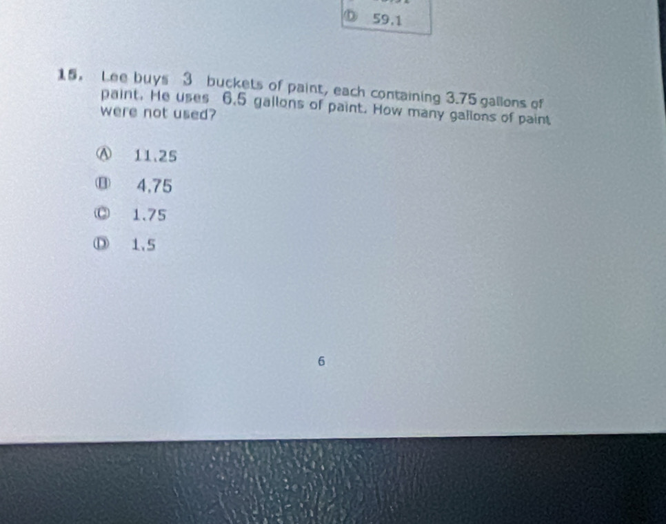 59.1
15. Lee buys 3 buckets of paint, each containing 3.75 gallons of
paint. He uses 6.5 gallons of paint. How many gallons of paint
were not used?
Ⓐ 11.25
⑬ 4.75
◎ 1.75
Ⓓ 1.5
6