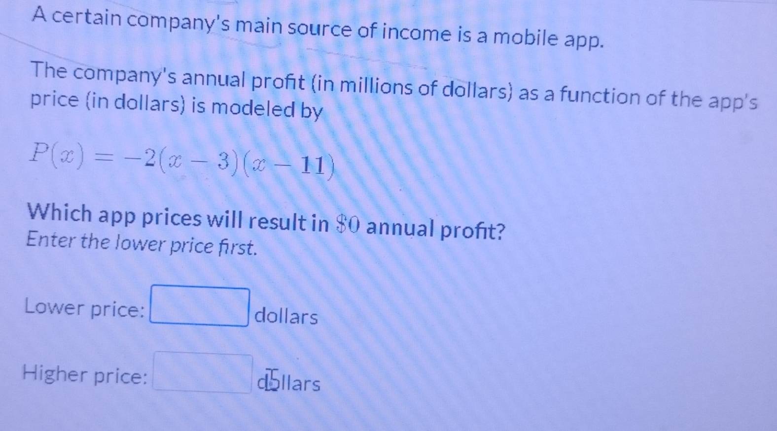 A certain company's main source of income is a mobile app. 
The company's annual profit (in millions of dollars) as a function of the app's 
price (in dollars) is modeled by
P(x)=-2(x-3)(x-11)
Which app prices will result in $0 annual proft? 
Enter the lower price first. 
Lower price: dollars 
Higher price: llars