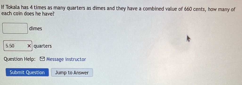 If Tokala has 4 times as many quarters as dimes and they have a combined value of 660 cents, how many of 
each coin does he have? 
□ dimes
5.50 × quarters 
Question Help: Message instructor 
Submit Question Jump to Answer