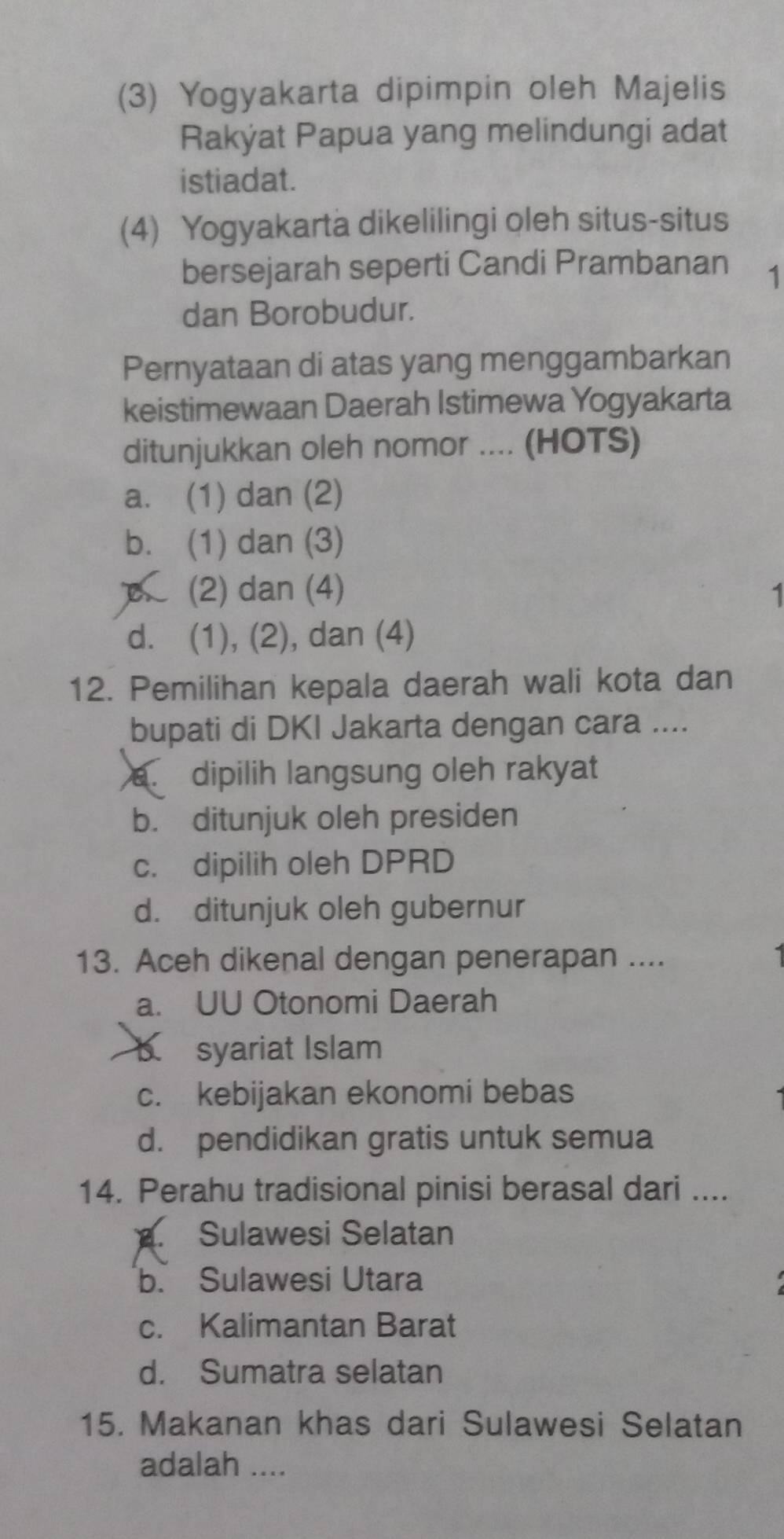 (3) Yogyakarta dipimpin oleh Majelis
Rakýat Papua yang melindungi adat
istiadat.
(4) Yogyakarta dikelilingi oleh situs-situs
bersejarah seperti Candi Prambanan 1
dan Borobudur.
Pernyataan di atas yang menggambarkan
keistimewaan Daerah Istimewa Yogyakarta
ditunjukkan oleh nomor .... (HOTS)
a. (1) dan (2)
b. (1) dan (3)
A (2) dan (4) 1
d. (1), (2), dan (4)
12. Pemilihan kepala daerah wali kota dan
bupati di DKI Jakarta dengan cara ....
a. dipilih langsung oleh rakyat
b. ditunjuk oleh presiden
c. dipilih oleh DPRD
d. ditunjuk oleh gubernur
13. Aceh dikenal dengan penerapan ....
a. UU Otonomi Daerah
b syariat Islam
c. kebijakan ekonomi bebas
d. pendidikan gratis untuk semua
14. Perahu tradisional pinisi berasal dari ....
B. Sulawesi Selatan
b. Sulawesi Utara
c. Kalimantan Barat
d. Sumatra selatan
15. Makanan khas dari Sulawesi Selatan
adalah ....