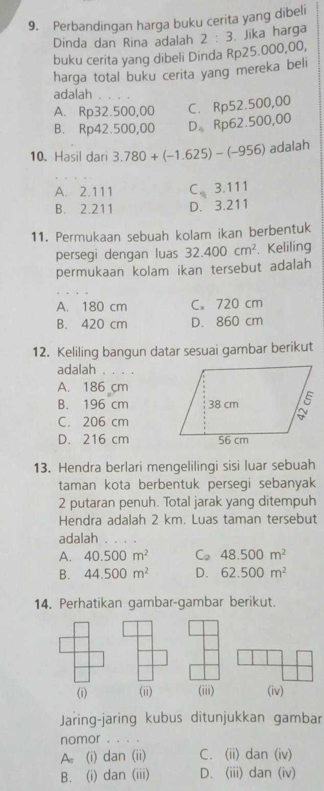 Perbandingan harga buku cerita yang dibeli
Dinda dan Rina adalah 2:3. Jika harga
buku cerita yang dibeli Dinda Rp25.000,00,
harga total buku cerita yang mereka beli
adalah
A. Rp32.500,00 C. Rp52.500,00
B. Rp42.500,00 D_4 Rp62.500,00
10.Hasil dari 3.780+(-1.625)-(-956) adalah
A. 2.111 C_5. 3.111
B. 2.211 D. 3.211
11. Permukaan sebuah kolam ikan berbentuk
persegi dengan luas 32.400cm^2.Keliling
permukaan kolam ikan tersebut adalah
A. 180 cm C. 720 cm
B. 420 cm D. 860 cm
12. Keliling bangun datar sesuai gambar berikut
adalah . . . .
A. 186 cm
B. 196 cm
C. 206 cm
D. 216 cm
13. Hendra berlari mengelilingi sisi luar sebuah
taman kota berbentuk persegi sebanyak
2 putaran penuh. Total jarak yang ditempuh
Hendra adalah 2 km. Luas taman tersebut
adalah
A. 40.500m^2 C 48.500m^2
B. 44.500m^2 D. 62.500m^2
14. Perhatikan gambar-gambar berikut.
Jaring-jaring kubus ditunjukkan gambar
nomor . . . .
A. (i) dan (ii) C. (ii) dan (iv)
B. (i) dan (iii) D. (iii) dan (iv)