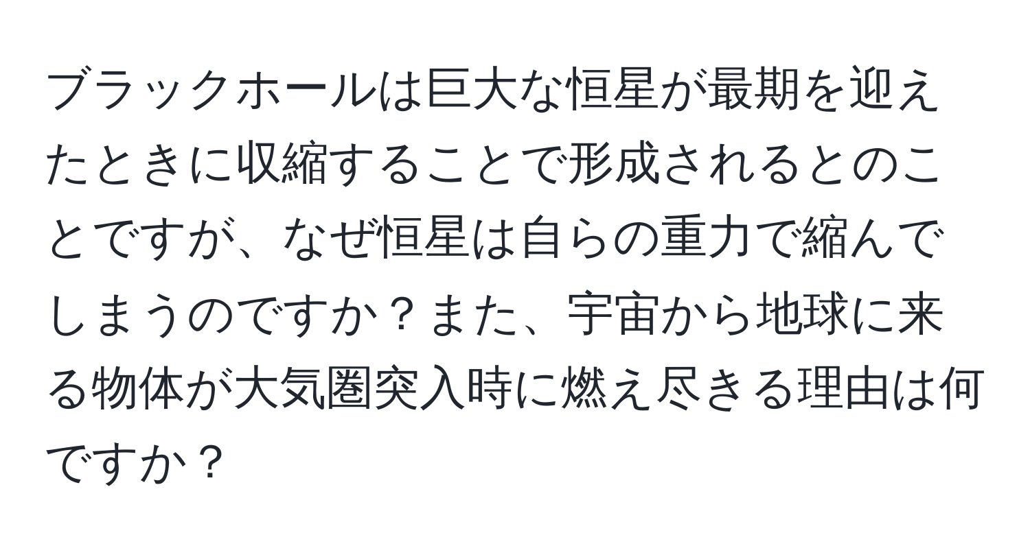 ブラックホールは巨大な恒星が最期を迎えたときに収縮することで形成されるとのことですが、なぜ恒星は自らの重力で縮んでしまうのですか？また、宇宙から地球に来る物体が大気圏突入時に燃え尽きる理由は何ですか？