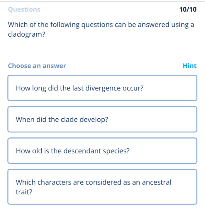 Questions 10/10
Which of the following questions can be answered using a
cladogram?
Choose an answer Hint
How long did the last divergence occur?
When did the clade develop?
How old is the descendant species?
Which characters are considered as an ancestral
trait?