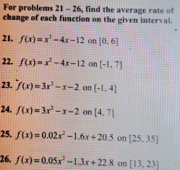 For problems | 21-2 5, find the average r ate o 
change of each function on the given interval. 
21. f(x)=x^2-4x-12 on [0,6]
22. f(x)=x^2-4x-12 on [-1,7]
23. f(x)=3x^2-x-2 on [-1,4]
24. f(x)=3x^2-x-2 on [4.7]
25. f(x)=0.02x^2-1.6x+20.5 on [25,35]
26. f(x)=0.05x^2-1.3x+22.8 on [13,23]