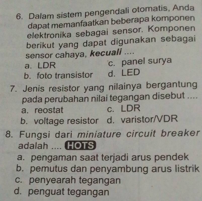 Dalam sistem pengendali otomatis, Anda
dapat memanfaatkan beberapa komponen
elektronika sebagai sensor. Komponen
berikut yang dapat digunakan sebagai
sensor cahaya, kecuali ....
a. LDR c. panel surya
b. foto transistor d. LED
7. Jenis resistor yang nilainya bergantung
pada perubahan nilai tegangan disebut ....
a. reostat c. LDR
b. voltage resistor d. varistor/VDR
8. Fungsi dari miniature circuit breaker
adalah .... HOTS
a. pengaman saat terjadi arus pendek
b. pemutus dan penyambung arus listrik
c. penyearah tegangan
d. penguat tegangan