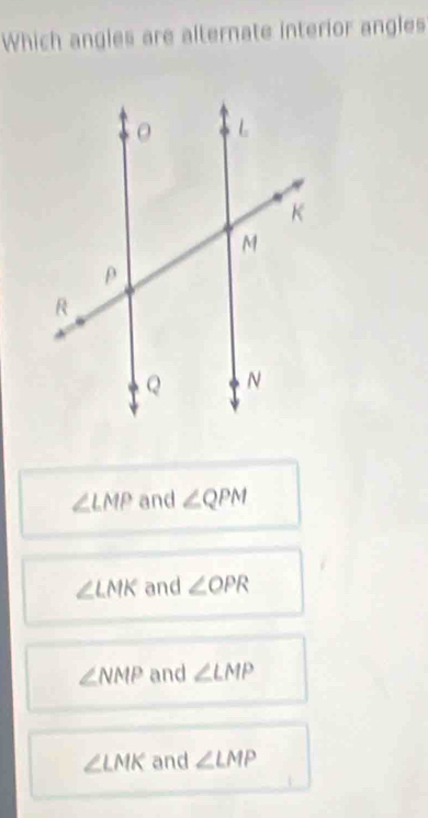 Which angles are alternate interior angles
∠ LMP and ∠ QPM
∠ LMK and ∠ OPR
∠ NMP and ∠ LMP
∠ LMK and ∠ LMP