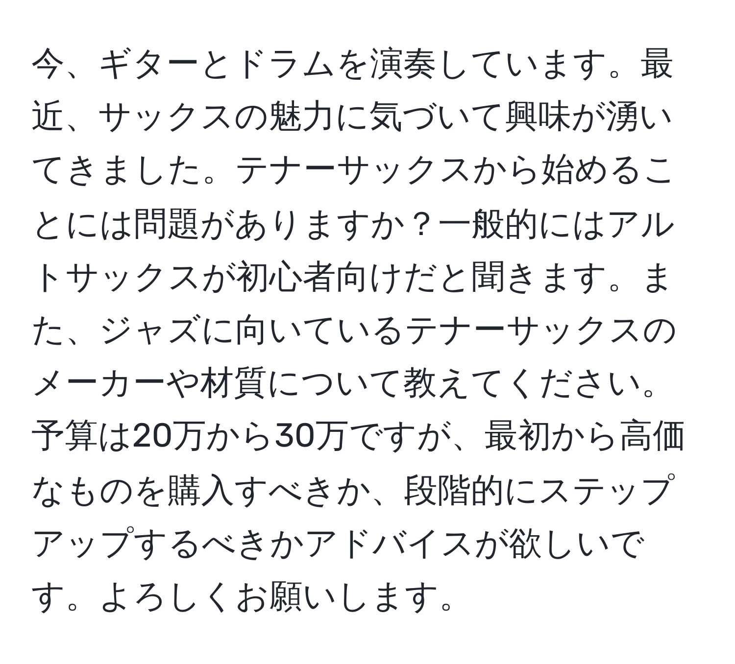 今、ギターとドラムを演奏しています。最近、サックスの魅力に気づいて興味が湧いてきました。テナーサックスから始めることには問題がありますか？一般的にはアルトサックスが初心者向けだと聞きます。また、ジャズに向いているテナーサックスのメーカーや材質について教えてください。予算は20万から30万ですが、最初から高価なものを購入すべきか、段階的にステップアップするべきかアドバイスが欲しいです。よろしくお願いします。