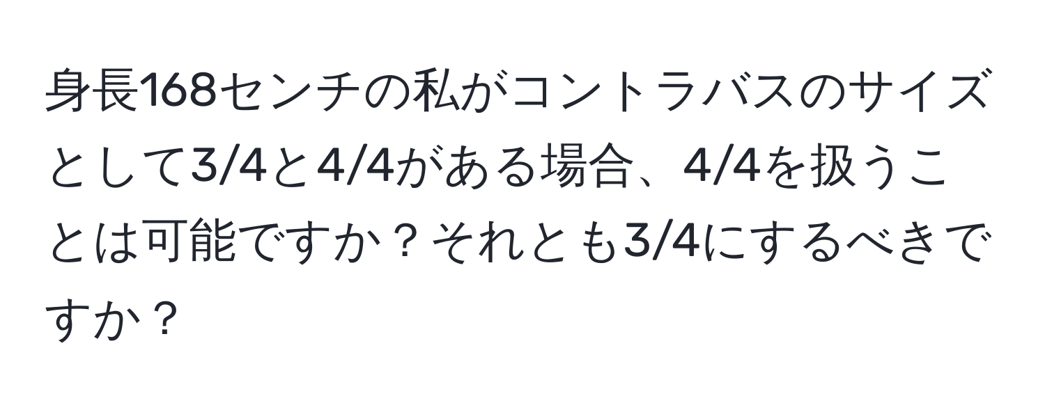 身長168センチの私がコントラバスのサイズとして3/4と4/4がある場合、4/4を扱うことは可能ですか？それとも3/4にするべきですか？