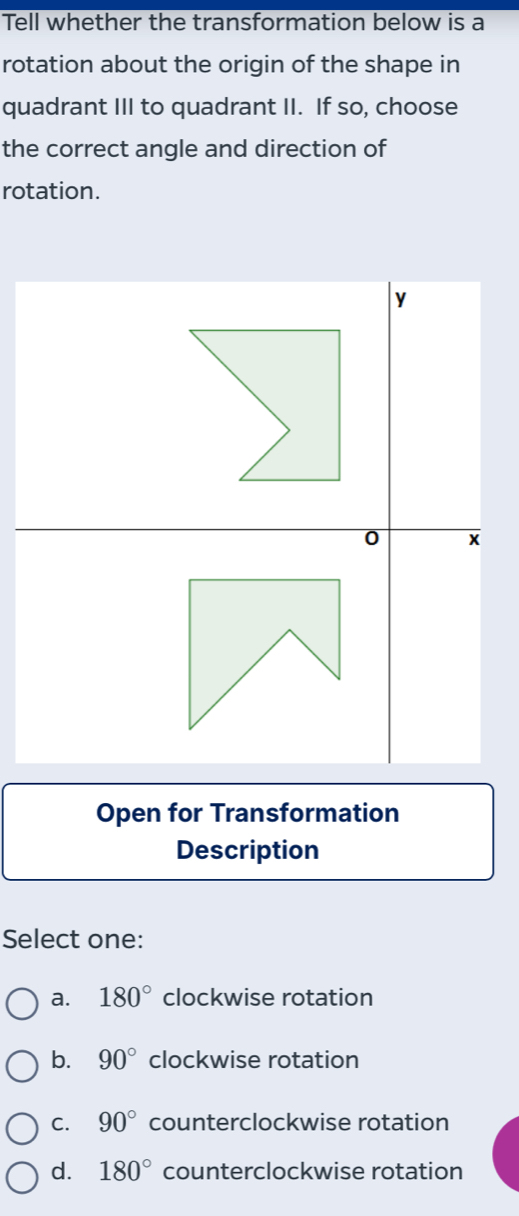 Tell whether the transformation below is a
rotation about the origin of the shape in
quadrant III to quadrant II. If so, choose
the correct angle and direction of
rotation.
y
0 x
Open for Transformation
Description
Select one:
a. 180° clockwise rotation
b. 90° clockwise rotation
C. 90° counterclockwise rotation
d. 180° counterclockwise rotation