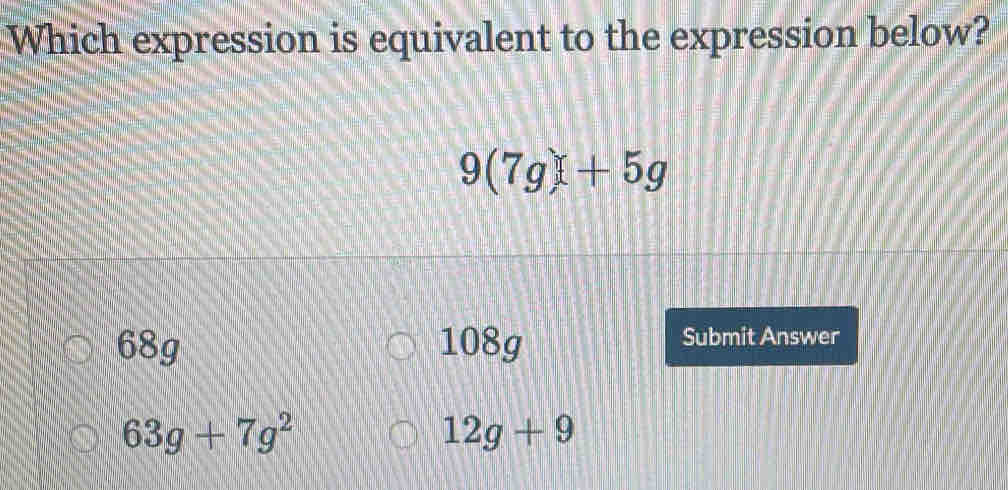 Which expression is equivalent to the expression below?
9(7g)+5g
68g 108g Submit Answer
63g+7g^2
12g+9