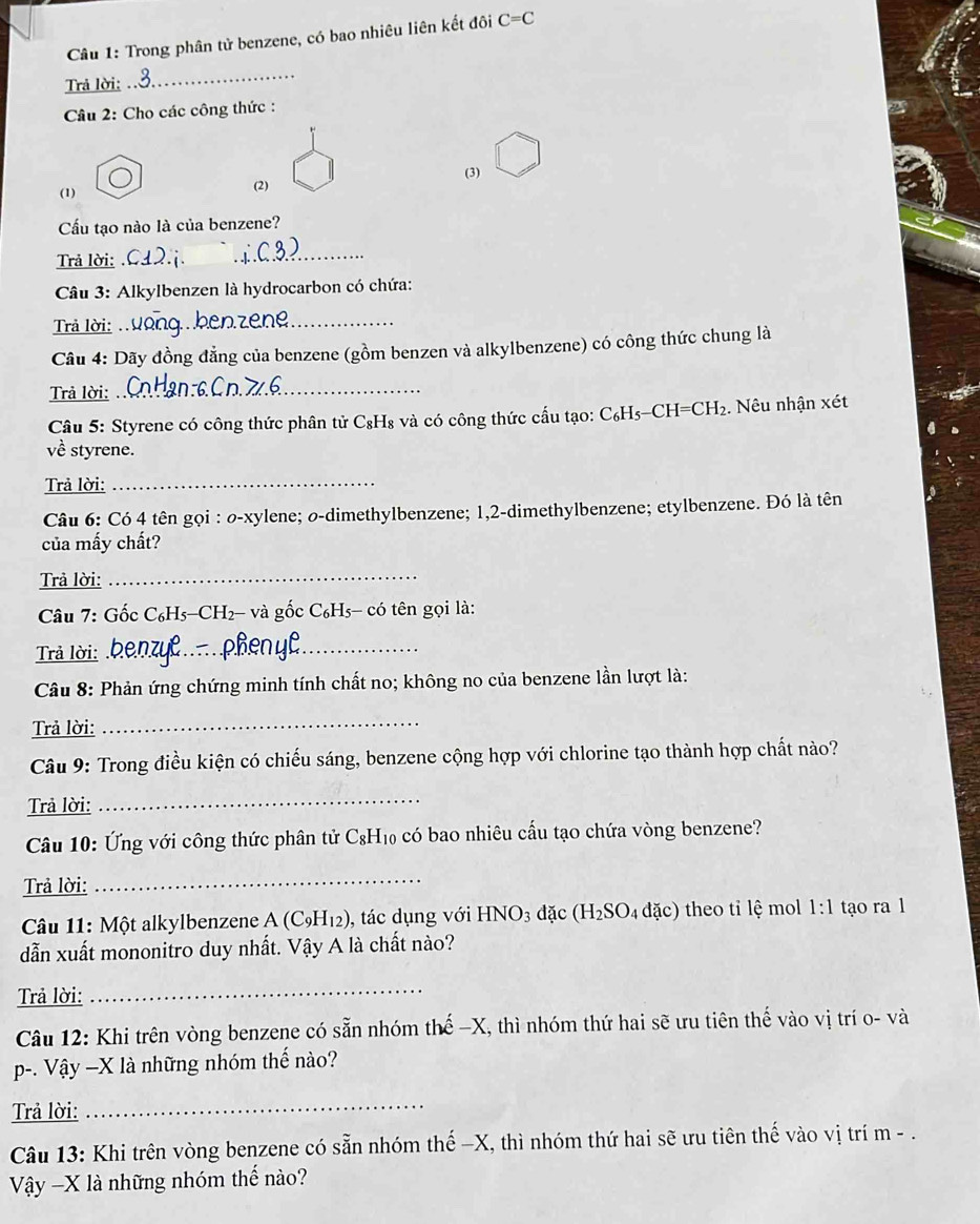 Trong phân tử benzene, có bao nhiêu liên kết đôi C=C
Trả lời:
_
Câu 2: Cho các công thức :
(1) (2) (3)
Cầu tạo nào là của benzene?
Trả lời:
_
Câu 3: Alkylbenzen là hydrocarbon có chứa:
Trả lời:_
Câu 4: Dãy đồng đẳng của benzene (gồm benzen và alkylbenzene) có công thức chung là
Trả lời:
_
Câu 5: Styrene có công thức phân tử C₈H₈ và có công thức cấu tạo: C₆H₅-CH =CH_2 2. Nêu nhận xét
về styrene.
Trả lời:_
Câu 6: Có 4 tên gọi : ø-xylene; o-dimethylbenzene; 1,2-dimethylbenzene; etylbenzene. Đó là tên
của mấy chất?
Trả lời:_
Câu 7: Gốc C₆H5-CH2- và gốc C₆H5- có tên gọi là:
Trả lời:_
Câu 8: Phản ứng chứng minh tính chất no; không no của benzene lần lượt là:
Trả lời:
_
Câu 9: Trong điều kiện có chiếu sáng, benzene cộng hợp với chlorine tạo thành hợp chất nào?
Trả lời:
_
Câu 10: Ứng với công thức phân tử C_8H_10 có bao nhiêu cấu tạo chứa vòng benzene?
Trả lời:
_
Câu 11: Một alkylbenzene A (C₉H₁2), tác dụng với HNO_3 đặc (H_2SO_4 đặc) theo tỉ lệ mol 1:1 tạo ra 1
dẫn xuất mononitro duy nhất. Vậy A là chất nào?
Trả lời:
_
Câu 12: Khi trên vòng benzene có sẵn nhóm thế −X, thì nhóm thứ hai sẽ ưu tiên thế vào vị trí o- và
p-. Vậy —X là những nhóm thế nào?
Trả lời:_
Câu 13: Khi trên vòng benzene có sẵn nhóm thế −X, thì nhóm thứ hai sẽ ưu tiên thế vào vị trí m - .
Vậây -X là những nhóm thế nào?