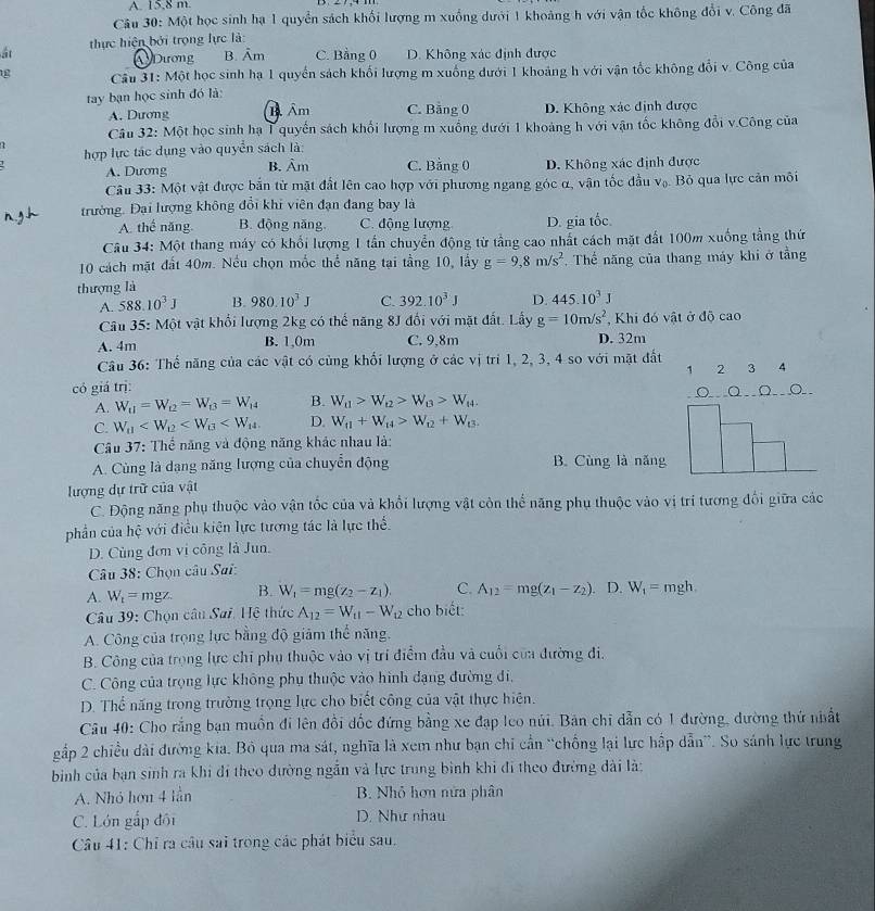 A. 15,8 m.
Câu 30: Một học sinh hạ 1 quyển sách khối lượng m xuống dưới 1 khoảng h với vận tốc không đổi v. Công đã
át  thực hiện bởi trọng lực là:
Dương B. Âm C. Bảng 0 D. Không xác định được
Cu 31: Một học sinh hạ 1 quyển sách khối lượng m xuống dưới 1 khoảng h với vận tốc không đổi v. Công của
tay bạn học sinh đó là:
A. Dương m Âm C. Bằng 0 D. Không xác định được
Câu 32: Một học sinh hạ T quyến sách khối lượng m xuống dưới 1 khoảng h với vận tốc không đổi v.Công của
hợp lực tác dụng vào quyền sách là:
A. Dương B. Âm C. Bằng 0 D. Không xác định được
Câu 33: Một vật được bắn từ mặt đất lên cao hợp với phương ngang góc α, vận tốc đầu v_0 Bỏ qua lực cản môi
trường. Đại lượng không đổi khi viên đạn đang bay là
A. thể năng B. động năng. C. động lượng D. gia tốc.
Câu 34: Một thang máy có khối lượng 1 tần chuyển động từ tầng cao nhất cách mặt đất 100m xuống tầng thứ
10 cách mặt đất 40m. Nều chọn mốc thể năng tại tầng 10, lấy g=9,8m/s^2 , Thể năng của thang máy khi ở tầng
thượng là
A. 588.10^3J B. 980.10^3J C. 392.10^3J D. 445.10^3J
Câu 35: Một vật khổi lượng 2kg có thể năng 8J đối với mặt đất. Lấy g=10m/s^2 , Khi đó vật ở độ cao
A. 4m B. 1,0m C. 9,8m D. 32m
Câu 36: Thế năng của các vật có cùng khối lượng ở các vị trí 1, 2, 3, 4 so với mặt đất
có giá trị: 1 2 3 4
A. W_t1=W_t2=W_t3=W_14 B. W_t1>W_t2>W_B>W_t4. o Q Ωo
C. W_a D. W_11+W_14>W_12+W_13.
Câu 37: Thể năng và động năng khác nhau là:
A. Cùng là dạng năng lượng của chuyển động B. Cùng là năng
lượng dự trữ của vật
C. Động năng phụ thuộc vào vận tốc của và khổi lượng vật còn thể năng phụ thuộc vào vị trí tương đổi giữa các
phần của hệ với điều kiện lực tương tác là lực thế.
D. Cùng đơn vị công là Jun.
Câu 38: Chọn câu Sai:
A. W_t=mgz B. W_1=mg(z_2-z_1). C. A_12=mg(z_1-z_2). D. W_1=mgh.
Câu 39: Chọn câu Sai. Hệ thức A_12=W_11-W_12 cho biết:
A. Công của trọng lực bằng độ giảm thể năng.
B. Công của trọng lực chỉ phụ thuộc vào vị trí điểm đầu và cuối của đường đi,
C. Công của trọng lực không phụ thuộc vào hình đạng đường đi,
D. Thể năng trong trường trọng lực cho biết công của vật thực hiện.
Câu 40: Cho rằng bạn muồn đi lên đồi đốc đứng bằng xe đạp leo núi. Bản chi dẫn có 1 đường, đường thứ nhất
gắp 2 chiều dài đường kia. Bỏ qua ma sát, nghĩa là xem như bạn chỉ cần “chống lại lực hấp dẫn”. So sánh lực trung
bìinh của bạn sinh ra khi đí theo dường ngắn và lực trung bình khi đi theo đường dài là:
A. Nhỏ hơn 4 lần B. Nhỏ hơn nửa phân
C. Lớn gắp đội D. Như nhau
Câu 41: Chỉ ra câu sai trong các phát biểu sau.