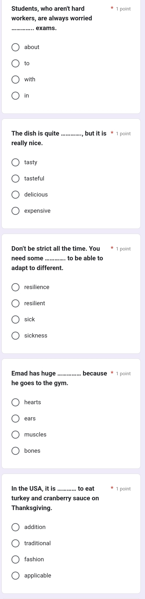 Students, who aren't hard 1 point
workers, are always worried
. exams.
about
to
with
in
The dish is quite , but it is * 1 point
really nice.
tasty
tasteful
delicious
expensive
Don't be strict all the time. You 1 point
need some to be able to
adapt to different.
resilience
resilient
sick
sickness
Emad has huge_ because * 1 point
he goes to the gym.
hearts
ears
muscles
bones
In the USA, it is to eat 1 point
turkey and cranberry sauce on
Thanksgiving.
addition
traditional
fashion
applicable