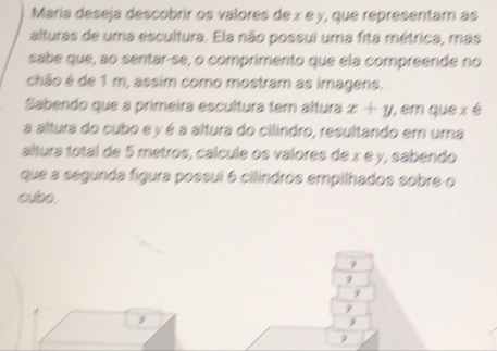 María deseja descobrir os valores de x e y, que representam as 
alturas de uma escultura. Ela não possui uma fita métrica, mas 
sabe que, ao sentar-se, o comprimento que ela compreende no 
chão é de 1 m, assim como mostram as imagens. 
Sabendo que a primeira escultura tem altura x+y , em que x é 
a altura do cubo e y é a altura do cilindro, resultando em uma 
altura total de 5 metros, cálcule os valores de x e y, sabendo 
que a segunda figura possuí 6 cilindros empilhados sobre o 
cubo. 
9
9
9