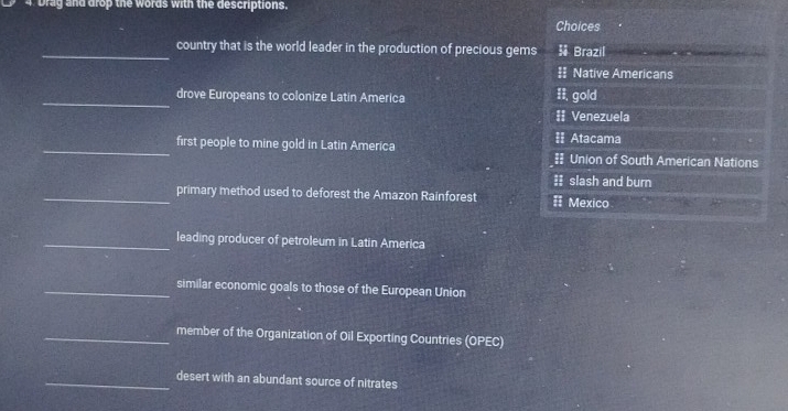 Drag and drop the words with the descriptions. 
Choices 
_country that is the world leader in the production of precious gems Brazil 
= Native Americans 
_drove Europeans to colonize Latin America Ii, gold 
# Venezuela 
_first people to mine gold in Latin America = Atacama 
| Union of South American Nations 
II slash and burn 
_primary method used to deforest the Amazon Rainforest == Mexico 
_leading producer of petroleum in Latin America 
_similar economic goals to those of the European Union 
_member of the Organization of Oil Exporting Countries (OPEC) 
_desert with an abundant source of nitrates