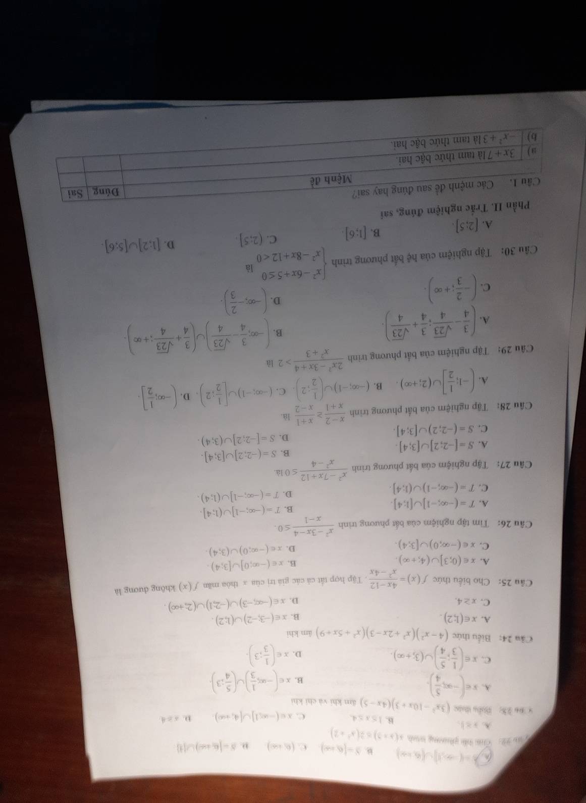 a b=(-∈fty ,1)∪ (6,+∈fty ) b'=(6,+∈fty ) C. (6,+∈fty ) ,. S=[6,+∈fty )∪ [4]
T ău 22: Cm tểi piương th x(x+2)≤ 2(x^2+2)
A. x≥ 1, B. 1≤ x≤ 4. C. x∈ (-∈fty ,1]∪ [4;+∈fty ). D. x≥ 4
* Đa 23: Điầu tưâc (3x^2-10x+3)(4x-5) äm khí và chí khì
A. x∈ (-∈fty , 5/4 ). x∈ (-∈fty ; 1/3 )∪ ( 5/4 ;3).
B.
C. x∈ ( 1/3 ; 5/4 )∪ (3;+∈fty ). x∈ ( 1/3 ;3).
D.
Cầu 24: Biểu thức (4-x^2)(x^2+2x-3)(x^2+5x+9) âm khì
A. x∈ (1;2). x∈ (-3;-2)∪ (1;2).
B.
C. x≥ 4. D. x∈ (-∈fty ,-3)∪ (-2;1)∪ (2;+∈fty ).
Câu 25: Cho biểu thức f(x)= (4x-12)/x^2-4x . Tập hợp tất cả các giá trị của x thòa mãn f(x) không dương là
A. x∈ (0;3]∪ (4;+∈fty ).
B. x∈ (-∈fty ;0]∪ [3;4).
C. x∈ (-∈fty ;0)∪ [3;4).
D. x∈ (-∈fty ;0)∪ (3;4).
Câu 26: Tìm tập nghiệm của bất phương trình  (x^2-3x-4)/x-1 ≤ 0.
A. T=(-∈fty ;-1]∪ [1;4].
B. T=(-∈fty ;-1]∪ (1;4].
C. T=(-∈fty ;-1)∪ (1;4].
D. T=(-∈fty ;-1]∪ (1;4).
Câu 27: Tập nghiệm của bất phương trình  (x^2-7x+12)/x^2-4 = ≤ 0 là.
B. S=(-2;2]∪ [3;4].
A. S=[-2;2]∪ [3;4]
D. S=[-2;2]∪ (3;4).
C. S=(-2;2)∪ [3;4].
Câu 28: Tập nghiệm của bất phương trình  (x-2)/x+1 ≥  (x+1)/x-2  là.
A. (-1; 1/2 ]∪ (2;+∈fty ). B. (-∈fty ;-1)∪ ( 1/2 ;2). C. (-∈fty ;-1)∪ [ 1/2 ;2). D. (-∈fty ; 1/2 ].
Câu 29: Tập nghiệm của bất phương trình  (2x^2-3x+4)/x^2+3 >2 là
B.
A. ( 3/4 - sqrt(23)/4 ; 3/4 + sqrt(23)/4 ). (-∈fty ; 3/4 - sqrt(23)/4 )∪ ( 3/4 + sqrt(23)/4 ;+∈fty ).
C. (- 2/3 ;+∈fty ).
D. (-∈fty ;- 2/3 ).
Câu 30: Tập nghiệm của hệ bất phương trình beginarrayl x^2-6x+5≤ 0 x^2-8x+12<0endarray. là
C. (2;5].
D. [1;2]∪ [5;6].
A. [2;5].
B. [1;6].
Phần II. Trắc nghiệm đúng, sai