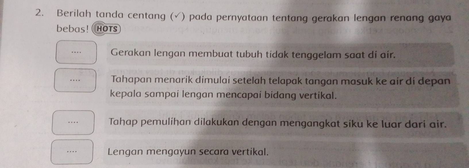 Berilah tanda centang (√) pada pernyataan tentang gerakan lengan renang gaya 
bebas!( HOtS 
Gerakan lengan membuat tubuḥ tidak tenggelam saat dí aír. 
Tahapan menarik dimulaí setelah telapak tangan masuk ke air dí depan 
kepala sampaí lengan mencapaí bídang vertikal. 
Tahap pemulíhan dílakukan dengan mengangkat síku ke luar dari air. 
.. Lengan mengayun secara vertikal.