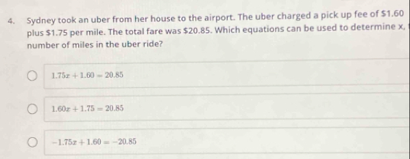 Sydney took an uber from her house to the airport. The uber charged a pick up fee of $1.60
plus $1.75 per mile. The total fare was $20.85. Which equations can be used to determine x,
number of miles in the uber ride?
1.75x+1.60=20.85
1.60x+1.75=20.85
-1.75x+1.60=-20.85