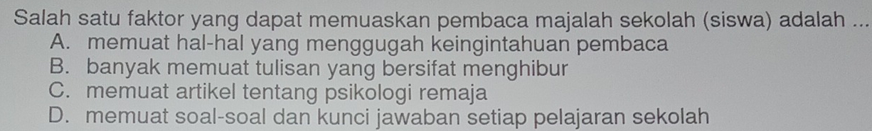 Salah satu faktor yang dapat memuaskan pembaca majalah sekolah (siswa) adalah ...
A. memuat hal-hal yang menggugah keingintahuan pembaca
B. banyak memuat tulisan yang bersifat menghibur
C. memuat artikel tentang psikologi remaja
D. memuat soal-soal dan kunci jawaban setiap pelajaran sekolah