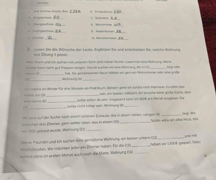 Zimmer.
drei Zimmer, Küche, Bad_ 6. Einbauküche
_
3 Erdgeschoss _7. Kaltmiete_
3. Obergeschoss_ 8. Warmmiete_
Dochgeschoss_ 9. Nebenkosten_
s Zimmer _10. Monatsmieten_
2 Lesen Sie die Wünsche der Leute. Ergänzen Sie und entscheiden Sie, welche Wohnung
aus Übung 1 passt.
sein Mann und ich suchen mit unserem Sohn und meiner Mutter zusammen eine Wohnung. Meine
worter kann nicht gut Treppen steigen. Darum suchen wir eine Wohnung, die im (1) _liegt oder
emen (2) _hat. Als gemeinsamen Raum hätten wir gern ein Wohnzimmer oder eine große
③ _, Wohnung (4)_
ich mache im Winter für drei Monate ein Praktikum. Danach gehe ich zurück nach Hannover. Es sollte also
ewos zur (5)_ sein, am besten möbliert. Ich brauche keine große Küche, aber
eine keine (6) _sollte schon da sein. Insgesamt kann ich 450€ pro Monat ausgeben. Die
7)_ sollte nicht höher sein. Wohnung (8)_
er sind auf der Suche nach einem schönen Zuhause, das in einem netten, ruhigen (9) _liegt. Wir
brauchen drei Zimmer, gern weiter oben, also in einem (10) _Schön wäre ein altes Haus, das
== 1930 gebaut wurde. Wohnung (11)_
M eine Freundin und ich suchen eine gemütliche Wohnung, am besten unterm (12) _und mit
nai fußboden. Wir möchten jeder ein Zimmer haben. Für die (13) _haben wir 1.500€ gespart. Dazu
kommt dann im ersten Monat auch noch die Miete. Wohnung (14)_
31