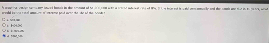 A graphics design company issued bonds in the amount of $1,000,000 with a stated interest rate of 8%. If the interest is paid semiannually and the bonds are due in 10 years, what
would be the total amount of interest paid over the life of the bonds?
a. $80,000
b. $400,000
c. $1,000,000
d. $800,000