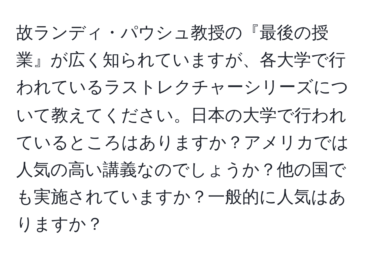 故ランディ・パウシュ教授の『最後の授業』が広く知られていますが、各大学で行われているラストレクチャーシリーズについて教えてください。日本の大学で行われているところはありますか？アメリカでは人気の高い講義なのでしょうか？他の国でも実施されていますか？一般的に人気はありますか？