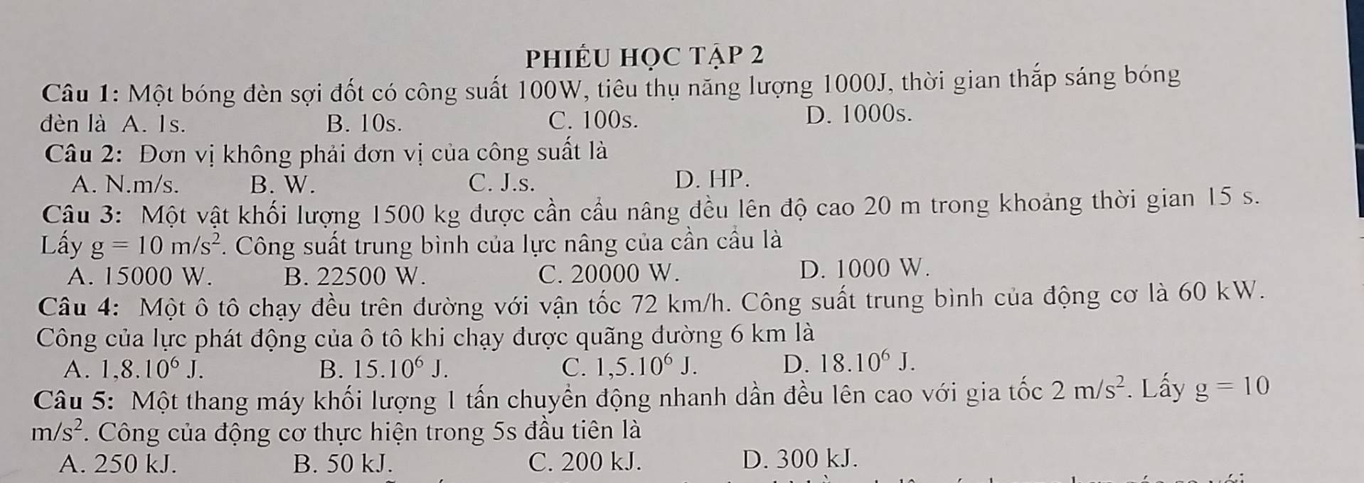 phiÉU HọC tập 2
Câu 1: Một bóng đèn sợi đốt có công suất 100W, tiêu thụ năng lượng 1000J, thời gian thắp sáng bóng
dèn là A. Is. B. 10s. C. 100s. D. 1000s.
Câu 2: Đơn vị không phải đơn vị của công suất là
A. N.m/s. B. W. C. J.s. D. HP.
Câu 3: Một vật khối lượng 1500 kg được cần cầu nâng đều lên độ cao 20 m trong khoảng thời gian 15 s.
Lấy g=10m/s^2 *. Công suất trung bình của lực nâng của cần cầu là
A. 15000 W. B. 22500 W. C. 20000 W. D. 1000 W.
Câu 4: Một ô tô chạy đều trên đường với vận tốc 72 km/h. Công suất trung bình của động cơ là 60 kW.
Công của lực phát động của ô tô khi chạy được quãng đường 6 km là
A. 1.8.10^6J. B. 15.10^6J. C. 1,5.10^6J. D. 18.10^6J. 
Câu 5: Một thang máy khối lượng 1 tấn chuyền động nhanh dần đều lên cao với gia tốc 2m/s^2. Lấy g=10
m/s^2 *. Công của động cơ thực hiện trong 5s đầu tiên là
A. 250 kJ. B. 50 kJ. C. 200 kJ. D. 300 kJ.