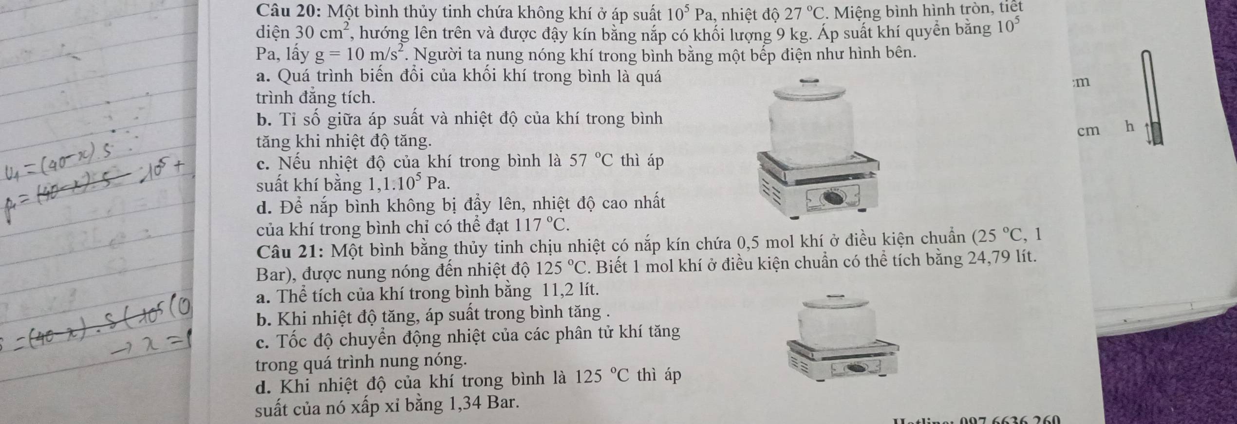 Một bình thủy tinh chứa không khí ở áp suất 10^5Pa 1, nhiệt dhat o 27°C Miệng bình hình tròn, tiết
diên 30cm^2 , hướng lên trên và được đậy kín bằng nắp có khối lượng 9 kg. Áp suất khí quyển bằng 10^5
Pa, lấy g=10m/s^2. Người ta nung nóng khí trong bình bằng một bếp điện như hình bên.
a. Quá trình biến đổi của khối khí trong bình là quá
:m
trình đẳng tích.
b. Tỉ số giữa áp suất và nhiệt độ của khí trong bình
cm h
tăng khi nhiệt độ tăng.
c. Nếu nhiệt độ của khí trong bình là 57°C thì áp
suất khí bằng 1,1.10^5 Pa.
d. Để nắp bình không bị đầy lên, nhiệt độ cao nhất
của khí trong bình chỉ có thể đạt 117°C.
Câu 21: Một bình bằng thủy tinh chịu nhiệt có nắp kín chứa 0,5 mol khí ở điều kiện chuẩn (25°C , 1
Bar), được nung nóng đến nhiệt độ 125°C. Biết 1 mol khí ở điều kiện chuẩn có thể tích bằng 24,79 lít.
a. Thể tích của khí trong bình bằng 11,2 lít.
b. Khi nhiệt độ tăng, áp suất trong bình tăng .
c. Tốc độ chuyển động nhiệt của các phân tử khí tăng
trong quá trình nung nóng.
d. Khi nhiệt độ của khí trong bình là 125°C thì áp
suất của nó xấp xỉ bằng 1,34 Bar.