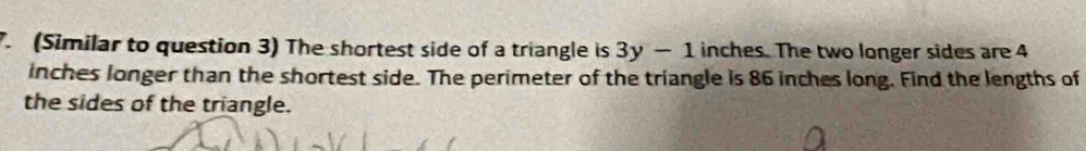 (Similar to question 3) The shortest side of a triangle is 3y-1 inches. The two longer sides are 4
inches longer than the shortest side. The perimeter of the triangle is 86 inches long. Find the lengths of 
the sides of the triangle.