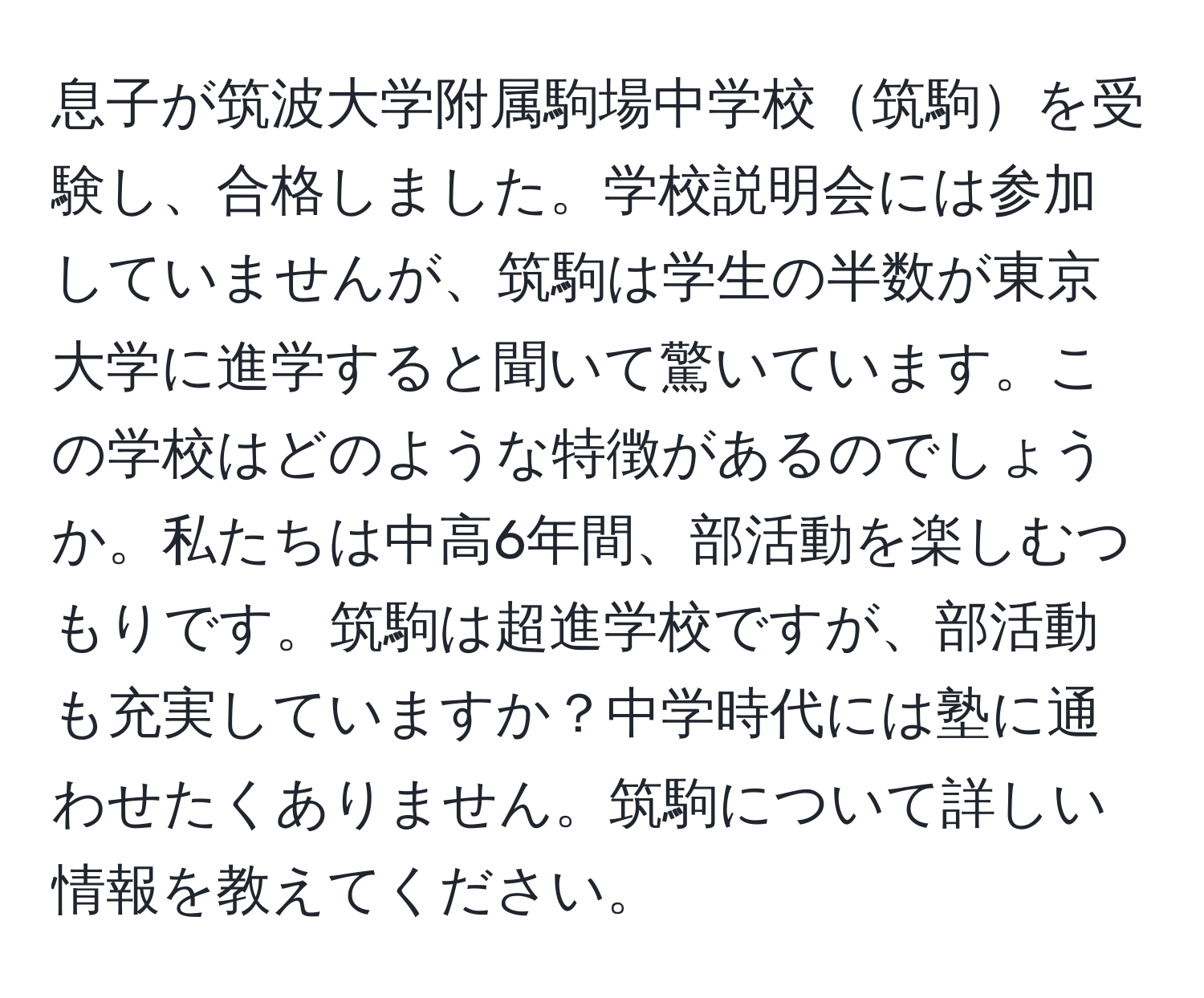 息子が筑波大学附属駒場中学校筑駒を受験し、合格しました。学校説明会には参加していませんが、筑駒は学生の半数が東京大学に進学すると聞いて驚いています。この学校はどのような特徴があるのでしょうか。私たちは中高6年間、部活動を楽しむつもりです。筑駒は超進学校ですが、部活動も充実していますか？中学時代には塾に通わせたくありません。筑駒について詳しい情報を教えてください。