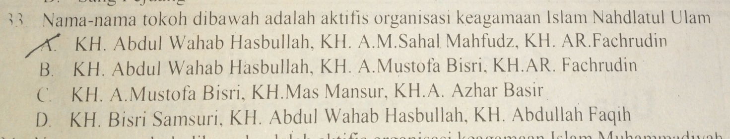 Nama-nama tokoh dibawah adalah aktifis organisasi keagamaan Islam Nahdlatul Ulam
A. KH. Abdul Wahab Hasbullah, KH. A.M.Sahal Mahfudz, KH. AR.Fachrudin
B. KH. Abdul Wahab Hasbullah, KH. A.Mustofa Bisri, KH.AR. Fachrudin
C. KH. A.Mustofa Bisri, KH.Mas Mansur, KH.A. Azhar Basir
D. KH. Bisri Samsuri, KH. Abdul Wahab Hasbullah, KH. Abdullah Faqih