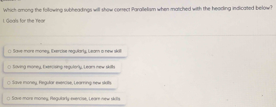 Which among the following subheadings will show correct Parallelism when matched with the heading indicated below?
1. Goals for the Year
Save more money, Exercise regularly, Learn a new skill
Saving money, Exercising regularly, Learn new skills
Save money, Regular exercise, Learning new skills
Save more money, Regularly exercise, Learn new skills