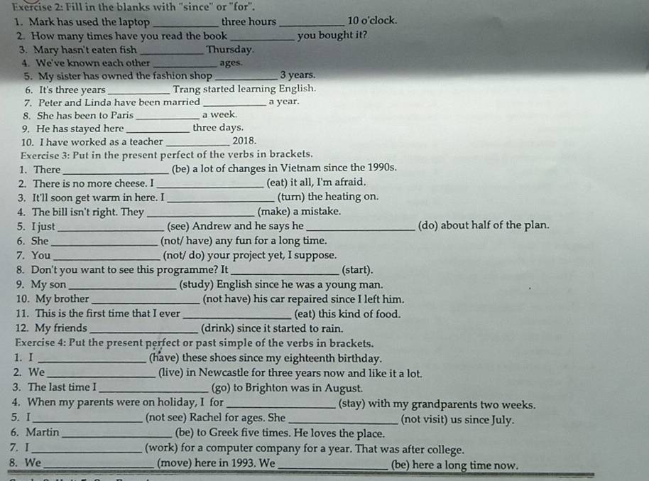 Fill in the blanks with "since" or "for".
1. Mark has used the laptop _three hours _10 o'clock.
2. How many times have you read the book _you bought it?
3. Mary hasn't eaten fish _Thursday
4. We've known each other _ages.
5. My sister has owned the fashion shop _3 years.
6. It's three years _Trang started learning English.
7. Peter and Linda have been married _a year.
8. She has been to Paris _a week.
9. He has stayed here _three days.
10. I have worked as a teacher _2018.
Exercise 3: Put in the present perfect of the verbs in brackets.
1. There _(be) a lot of changes in Vietnam since the 1990s.
2. There is no more cheese. I _(eat) it all, I'm afraid.
3. It'll soon get warm in here. I _(turn) the heating on.
4. The bill isn't right. They _(make) a mistake.
5. I just_ (see) Andrew and he says he _(do) about half of the plan.
6. She _(not/ have) any fun for a long time.
7. You _(not/ do) your project yet, I suppose.
8. Don't you want to see this programme? It _(start).
9. My son _(study) English since he was a young man.
10. My brother _(not have) his car repaired since I left him.
11. This is the first time that I ever_ (eat) this kind of food.
12. My friends _(drink) since it started to rain.
Exercise 4: Put the present perfect or past simple of the verbs in brackets.
1. I _(have) these shoes since my eighteenth birthday.
2. We _(live) in Newcastle for three years now and like it a lot.
3. The last time I _(go) to Brighton was in August.
4. When my parents were on holiday, I for _(stay) with my grandparents two weeks.
5. I_ (not see) Rachel for ages. She _(not visit) us since July.
6. Martin _(be) to Greek five times. He loves the place.
7. I_ (work) for a computer company for a year. That was after college.
8. We_ (move) here in 1993. We _(be) here a long time now.