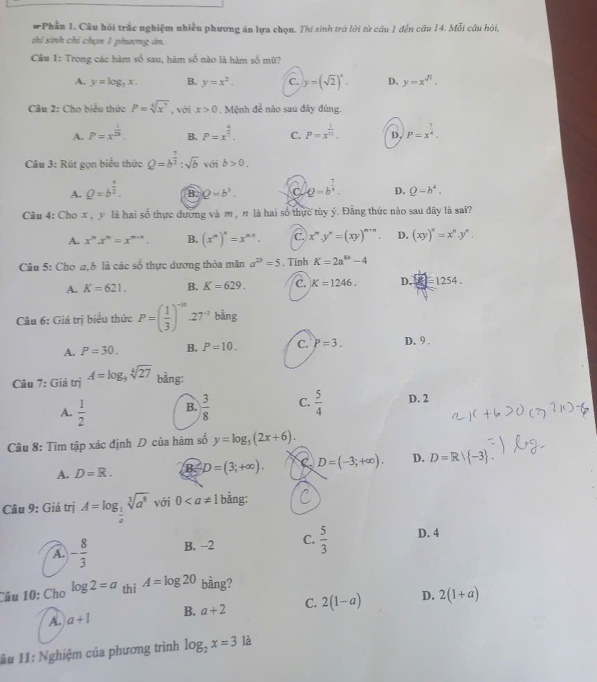 Phần 1. Câu hỏi trắc nghiệm nhiều phương án lựa chọn. Thi sinh trá lời từ câu 1 đến câu 14. Mỗi câu hỏi,
thí sinh chỉ chọn 1 phương án.
Câu 1: Trong các hàm số sau, hàm số nào là hàm số mũ?
A. y=log _2x. B. y=x^2. C. y=(sqrt(2))^x. D. y=x^(sqrt(7)).
Câu 2: Cho biểu thức P=sqrt[4](x^7) , với x>0. Mệnh đề nào sau đây đúng.
A. P=x^(frac 1)28. P=x^(frac 4)7. C. P=x^(frac 1)11. D, P=x^(frac 7)4.
B.
Câu 3: Rút gọn biểu thức _ Q=b^(frac 7)2:sqrt(b) với b>0.
A. Q=b^(frac 9)2.
B. Q=b^3. C Q=b^(frac 7)4. D. Q=b^4.
Câu 4: Cho x, y là hai số thực đương và m , n là hai số thực tủy ý. Đăng thức nào sau dây là sai?
A. x^mx^n=x^(m+n). B. (x^m)^n=x^(mn). a x^m.y^n=(xy)^m+n. D. (xy)^n=x^n.y^n.
Câu 5: Cho a,b là các số thực dương thỏa mãn a^(2b)=5. Tính K=2a^(8b)-4
A. K=621. B. K=629. C. K=1246. D.  =1 254.
Câu 6: Giá trị biểu thức P=( 1/3 )^-30-27^(-3) bằng
A. P=30. B. P=10. C. P=3. D. 9 .
Câu 7: Giá trị A=log _9sqrt[4](27) bằng:
A.  1/2   3/8   5/4 
B.
C.
D. 2
Câu 8: Tìm tập xác định D của hàm số y=log _5(2x+6).
A. D=R.
B. D=(3;+∈fty ). C D=(-3;+∈fty ). D. D=R/ -3 .
Câu 9: Giá trị A=log _ 1/a sqrt[3](a^8) với 0 bằng:
D. 4
A. - 8/3 
B. −2
C.  5/3 
Câu 10: Cho log 2=a thì A=log 20 bằng?
A. a+1 a+2 C. 2(1-a) D. 2(1+a)
B.
âu 11: Nghiệm của phương trình log _2x=3 là